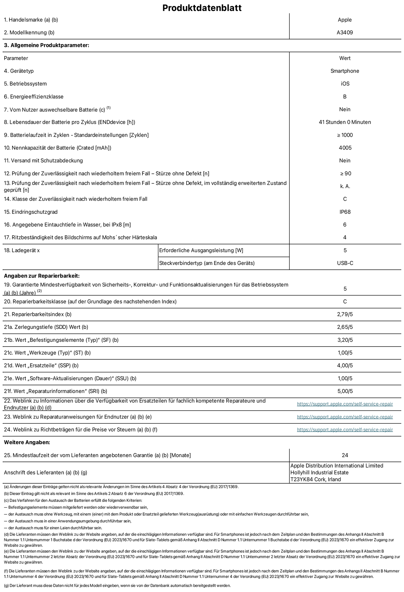 Produktinformationsblatt für iPhone 16e, Modell A3409. Bereitgestellt von Apple Distribution International Limited, Hollyhill Industrial Estate. Cork, Irland T23 YK84. Gerätetyp: Smartphone. Betriebssystem: iOS. Energieeffizienzklasse: B. Vom Benutzer auswechselbare Batterie: nein. Batteriehaltbarkeit pro Zyklus: 41 Stunden. Batterielaufzeit in Zyklen – Standardeinstellungen: ≥ 1000. Nennkapazität der Batterie: 4005 mAh. Versand mit Schutzabdeckung: nein. Prüfung der Zuverlässigkeit nach wiederholtem freiem Fall – Stürze ohne Defekt: ≥ 90. Prüfung der Zuverlässigkeit nach wiederholtem freiem Fall – Stürze ohne Defekt, im vollständig erweiterten Zustand geprüft: nicht zutreffend. Klasse der Zuverlässigkeit nach wiederholtem freiem Fall: C. Eindringschutzgrad: IP68. Angegebene Eintauchtiefe in Wasser, bei iPx8: 6 m. Ritzbeständigkeit des Displays auf Mohs’scher Härteskala: 4. Erforderliche Ausgangsleistung des Ladegeräts: 5W. Anschluss Ladegerät (am Ende des Geräts): USB‑C. Garantierte Mindestverfügbarkeit von Sicherheits‑, Korrektur‑ und Funktionsaktualisierungen für das Betriebssystem: 5 Jahre. Reparierbarkeitsklasse: C. Reparierbarkeitsindex: 2,79/5. Zerlegungstiefe (SDD) Wert: 2,65/5. Wert „Befestigungselemente“: 3,20/5. Wert „Werkzeuge“: 1,00/5. Wert „Ersatzteile“: 4,00/5. Wert „Software-Aktualisierungen“: 1,00/5. Wert „Reparaturinformationen“: 5,00/5. Weblink zu Informationen über die Verfügbarkeit von Ersatzteilen für fachlich kompetente Reparateure und Endnutzer: https://support.apple.com/self-service-repair. Weblink zu Reparaturanweisungen für Endnutzer: https://support.apple.com/self-service-repair. Weblink zu Richtbeträgen für die Preise vor Steuern: https://support.apple.com/self-service-repair. 24 Monate angebotene allgemeine Garantie.
