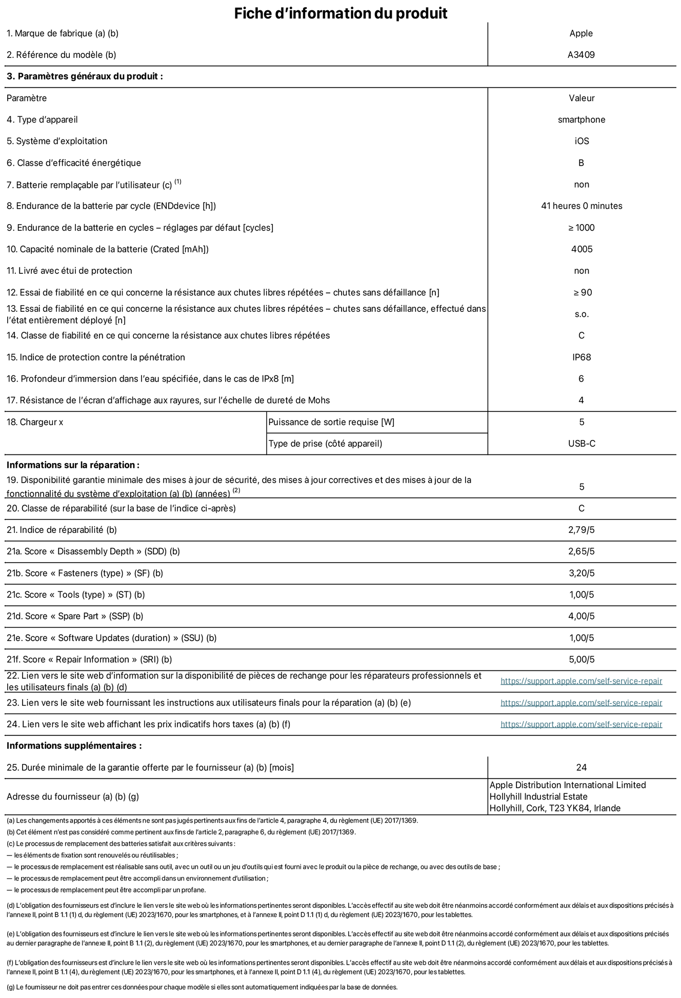 Fiche d’informations produit de l’iPhone 16e, modèle A3409. Fournie par Apple Distribution International Limited, Hollyhill Industrial Estate. Cork, T23 YK84, Irlande Type d’appareil : smartphone. Système d’exploitation : iOS. Classe d’efficacité énergétique : B. Batterie remplaçable par l’utilisateur : non. Endurance de la batterie par cycle : 41 heures. Endurance de la batterie en cycles – réglages par défaut : supérieure ou égale à 1 000. Capacité nominale de la batterie : 4 005 mAh. Livré avec housse de protection : non. Essai de fiabilité en ce qui concerne la résistance aux chutes libres répétées – chutes sans défaillance : supérieur ou égal à 90. Essai de fiabilité en ce qui concerne la résistance aux chutes libres répétées – chutes sans défaillance, effectué dans l’état entièrement déployé : non applicable. Classe de fiabilité en ce qui concerne la résistance aux chutes libres répétées : C. Indice de protection contre la pénétration : IP68. Profondeur d’immersion spécifiée dans l’eau, dans le cas de l’IPx8 : 6 mètres. Résistance de l’écran d’affichage aux rayures sur l’échelle de dureté de Mohs : 4. Puissance de sortie requise du chargeur : 5 W. Type de prise (côté appareil) : USB‑C. Disponibilité garantie minimale des mises à jour de sécurité, des mises à jour correctives et des mises à jour de la fonctionnalité du système d’exploitation : 5 ans. Classe de réparabilité : C. Indice de réparabilité : 2,79/5. Score pour la profondeur de désassemblage (SDD) : 2,65/5. Score pour les éléments de fixation : 3,20/5. Score pour les outils : 1,00/5. Score pour les pièces de rechange : 4,00/5. Score pour les mises à jour logicielles : 1,00/5. Score pour les informations concernant la réparation : 5,00/5. Lien vers le site web d’information sur la disponibilité des pièces de rechange pour les réparateurs professionnels et les utilisateurs finaux : https://support.apple.com/self-service-repair. Lien vers le site web fournissant les instructions aux utilisateurs finaux pour la réparation : https://support.apple.com/self-service-repair. Lien vers le site web affichant les prix indicatifs hors taxes : https://support.apple.com/self-service-repair. Garantie générale de 24 mois offerte.