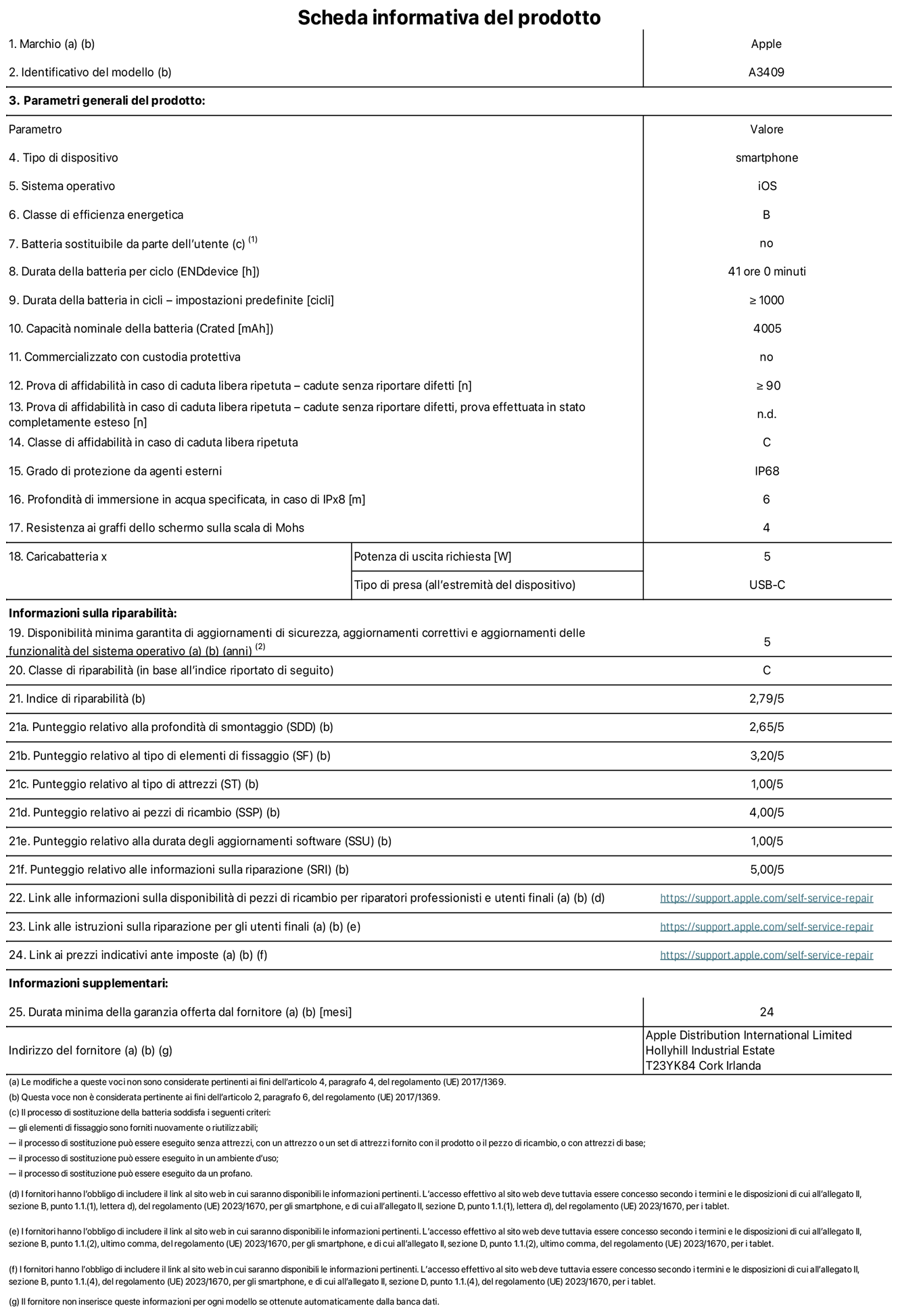 Scheda informativa del prodotto per iPhone 16e, modello A3409. Fornito da Apple Distribution International Limited, Hollyhill Industrial Estate, T23 YK84 Cork, Irlanda. Tipo di dispositivo: smartphone. Sistema operativo: iOS. Classe di efficienza energetica: B. Batteria sostituibile da parte dell’utente: no. Durata della batteria per ciclo: 41 ore. Durata della batteria in cicli (impostazioni predefinite): maggiore o uguale a 1000. Capacità nominale della batteria: 4005 mAh. Commercializzato con custodia protettiva: no. Prova di affidabilità in caso di caduta libera ripetuta (cadute senza riportare difetti): maggiore o uguale a 90. Prova di affidabilità in caso di caduta libera ripetuta (cadute senza riportare difetti, prova effettuata in stato completamente esteso): non disponibile. Classe di affidabilità nel caso di caduta libera ripetuta: C. Grado di protezione da agenti esterni: IP68. Profondità di immersione in acqua specificata, in caso di IPx8: 6 metri. Resistenza ai graffi dello schermo sulla scala di Mohs: 4. Potenza di uscita richiesta per il caricabatterie: 5W. Tipo di presa per il caricabatterie (all’estremità del dispositivo): USB-C. Disponibilità minima garantita di aggiornamenti di sicurezza, aggiornamenti correttivi e aggiornamenti delle funzionalità del sistema operativo: 5 anni. Classe di riparabilità: C. Indice di riparabilità: 2,79 su 5. Punteggio relativo alla profondità di smontaggio (SDD): 2,65 su 5. Punteggio relativo al tipo di elementi di fissaggio: 3,20 su 5. Punteggio relativo al tipo di attrezzi: 1,00 su 5. Punteggio relativo ai pezzi di ricambio: 4,00 su 5. Punteggio relativo alla durata degli aggiornamenti software: 1,00 su 5. Punteggio relativo alle informazioni sulla riparazione: 5,00 su 5. Link alle informazioni sulla disponibilità di pezzi di ricambio per riparatori professionisti e utenti finali: https://support.apple.com/self-service-repair. Link alle istruzioni sulla riparazione per gli utenti finali: https://support.apple.com/self-service-repair. Link ai prezzi indicativi ante imposte: https://support.apple.com/self-service-repair. È prevista una garanzia generale di 24 mesi.