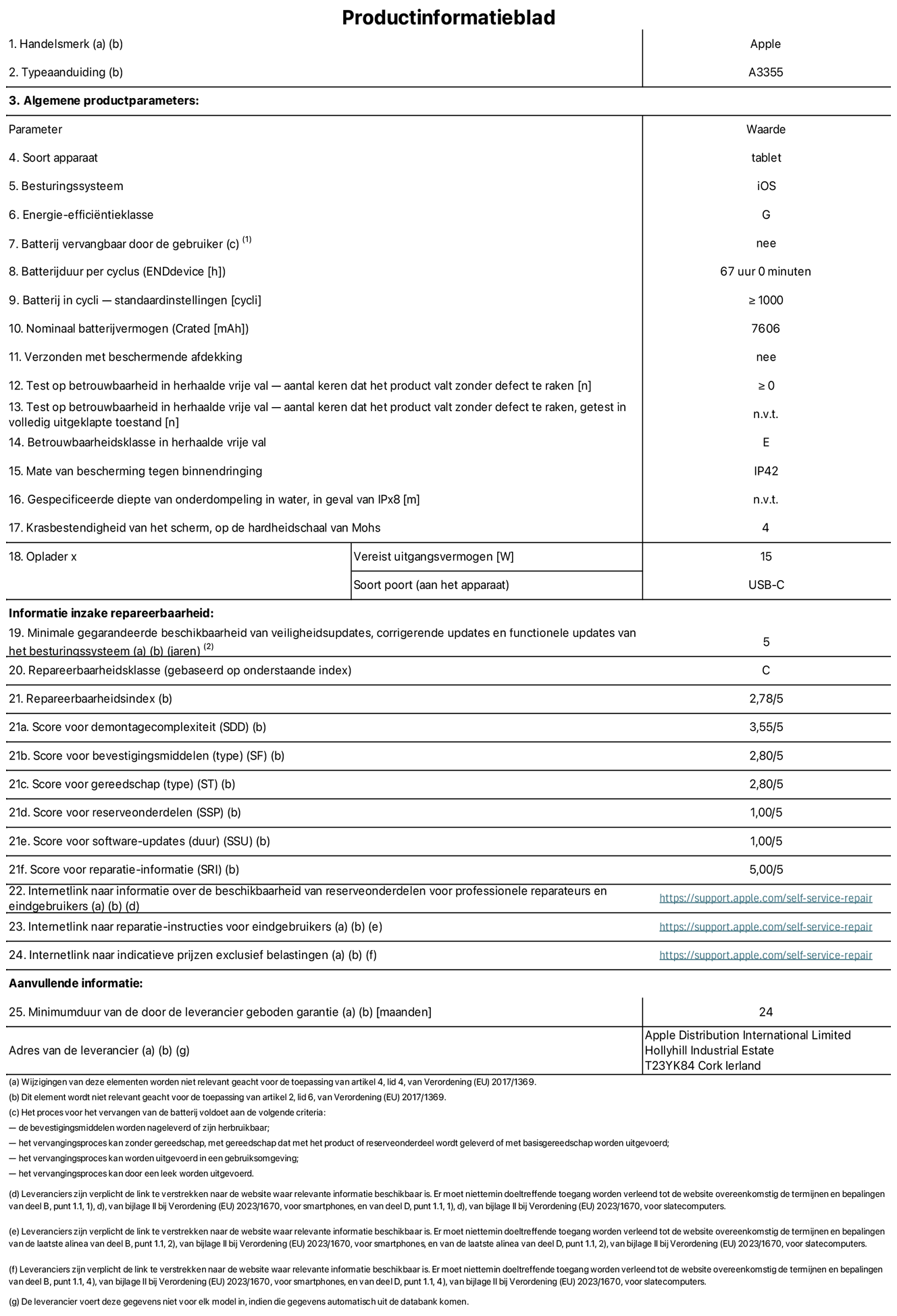 Productinformatieblad voor iPad Wi-Fi + Cellular, model A3355. Verstrekt door Apple Distribution International Limited, Hollyhill Industrial Estate. Cork, Ierland T23 YK84. Type device: tablet. Besturingssysteem: iOS. Energie-efficiëntieklasse: G. Batterij door de gebruiker te vervangen: nee. Batterijduur: 67 uur. Batterijduur in cycli: ≥ 1000. Nominale batterijcapaciteit: 7606 mAh. Herhaalde betrouwbaarheidstest voor vrije val, valt zonder defect: ≥ 0. Herhaalde vrije val betrouwbaarheidsklasse: E. Beschermingsklasse: IP42. Krasbestendigheid van het scherm op de hardheidsschaal van Mohs: 4. Vereist uitgangsvermogen van de oplader: 15 W. Type opladeraansluiting: USB-C. Minimale gegarandeerde beschikbaarheid van beveiligingsupdates van het besturingssysteem, corrigerende updates en functionaliteitsupdates: 5 jaar. Herstelbaarheidsklasse: C. Herstelbaarheidsindex: 2,78/5. Score demontagediepte: 3,55/5. Score sluitingen: 2,80/5. Gereedschapsscore: 2,80/5. Reservedeelscore: 1,00/5. Score software-updates: 1,00/5. Score reparatiegegevens: 5,00/5. Weblink naar informatie over de beschikbaarheid van reserveonderdelen voor professionele reparaties en eindgebruikers: https://support.apple.com/self-service-repair. Weblink voor reparatie-instructies voor eindgebruikers: https://support.apple.com/self-service-repair. Weblink naar indicatieve prijzen vóór belasting: https://support.apple.com/self-service-repair. Inclusief 24 maanden algemene garantie.
