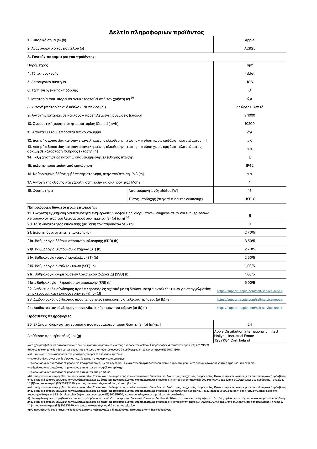 Φύλλο πληροφοριών προϊόντος για το iPad Pro Wi-Fi 13 ιντσών. Μοντέλο A2925. Παρέχεται από την Apple Distribution International Limited, Hollyhill Industrial Estate. Cork, Ιρλανδία, T23 YK84. Τύπος συσκευής: τάμπλετ. Λειτουργικό σύστημα: iOS. Τάξη ενεργειακής απόδοσης: G. Δυνατότητα αντικατάστασης μπαταρίας από τον χρήστη: όχι. Αντοχή μπαταρίας: 77 ώρες. Αντοχή μπαταρίας σε κύκλους: ≥ 1000. Ονομαστική χωρητικότητα μπαταρίας: 10209 mAh. Δοκιμή αξιοπιστίας κατόπιν επανειλημμένης ελεύθερης πτώσης, πτώσεις χωρίς βλάβη: ≥ 0. Τάξη αξιοπιστίας κατόπιν επανειλημμένης ελεύθερης πτώσης: E. Αξιολόγηση προστασίας από εισχώρηση: IP42. Ανθεκτικότητα οθόνης στις γρατζουνιές στην κλίμακα σκληρότητας Mohs: 4. Απαιτούμενη ισχύς εξόδου φορτιστή: 15 W. Τύπος υποδοχής ηλεκτρικού ρεύματος φορτιστή: USB-C. Ελάχιστη εγγυημένη διαθεσιμότητα ενημερώσεων ασφαλείας, διορθωτικών ενημερώσεων και ενημερώσεων λειτουργικότητας λειτουργικού συστήματος: 5 έτη. Τάξη επιδιορθωσιμότητας: C. Δείκτης επιδιορθωσιμότητας: 2,70/5. Βαθμολογία βάθους αποσυναρμολόγησης: 3,50/5. Βαθμολογία συνδετήρων: 2,70/5. Βαθμολογία εργαλείων: 2,50/5. Βαθμολογία ανταλλακτικών: 1,00/5. Βαθμολογία ενημερώσεων λογισμικού: 1,00/5. Βαθμολογία πληροφοριών επιδιόρθωσης: 5,00/5. Διαδικτυακός σύνδεσμος με πληροφορίες για τη διαθεσιμότητα ανταλλακτικών για επαγγελματίες τεχνικούς και τελικούς χρήστες: https://support.apple.com/self-service-repair. Διαδικτυακός σύνδεσμος με πληροφορίες επιδιόρθωσης για τελικούς χρήστες: https://support.apple.com/self-service-repair. Διαδικτυακός σύνδεσμος με ενδεικτικές τιμές προ φόρου: https://support.apple.com/self-service-repair. Προσφέρεται 24μηνη γενική εγγύηση.