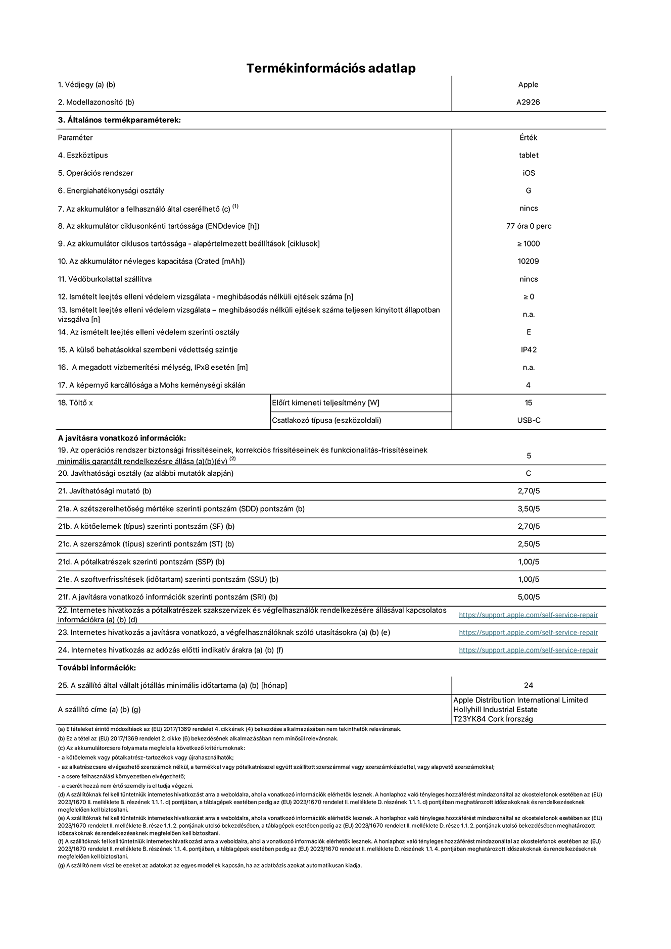A 13 hüvelykes iPad Pro Wi-Fi + Cellular A2926-os modell termékinformációs adatlapja. Szállító: Apple UK Ltd, 100 New Bridge Street, London EC4V 6JA. Eszköztípus: táblagép. Operációs rendszer: iOS. Energiahatékonysági osztály standard dinamikatartományban: G. Akkumulátor tartóssága: 77 óra. Az akkumulátor ciklusos tartóssága: ≥ 1000. Az akkumulátor névleges kapacitása: 10209 mAh. Ismételt leejtés elleni védelem vizsgálata – meghibásodás nélküli ejtések száma: ≥ 0. Az ismételt leejtés elleni védelem szerinti osztály: E. A külső behatásokkal szembeni védettség szintje: IP42. A képernyő karcállósága a Mohs keménységi skálán: 4. Töltő Előírt kimeneti teljesítmény: 15 W. Csatlakozó típusa: USB-C. Az operációs rendszer biztonsági frissítéseinek, korrekciós frissítéseinek és funkcionalitás-frissítéseinek minimális garantált rendelkezésre állása: 5 év. Javíthatósági osztály: C. Javíthatósági mutató: 2,70/5. A szétszerelhetőség mértéke szerinti pontszám: 3,50/5. A kötőelemek szerinti pontszám: 2,70/5. A szerszámok szerinti pontszám: 2,50/5. A pótalkatrészek szerinti pontszám: 1,00/5. A szoftverfrissítések szerinti pontszám: 1,00/5. A javításra vonatkozó információk szerinti pontszám: 5,00/5. Internetes hivatkozás a pótalkatrészek szakszervizek és végfelhasználók rendelkezésére állásával kapcsolatos információkra: _https://support.apple.com/self-service-repair_. Internetes hivatkozás a javításra vonatkozó, a végfelhasználóknak szóló utasításokra: _https://support.apple.com/self-service-repair_. Internetes hivatkozás az adózás előtti indikatív árakra: _https://support.apple.com/self-service-repair_. 24 hónapos általános jótállás.