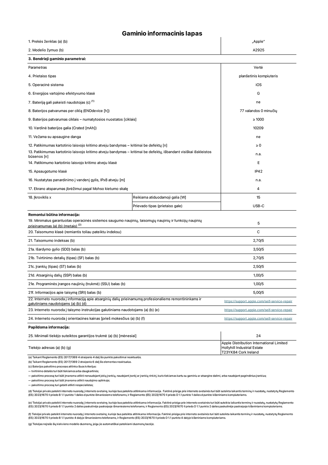 Gaminio informacinis lapas, 13 colių „iPad Pro Wi-Fi“. Modelis A2925. Pateikė „Apple Distribution International Ltd“, „Hollyhill Industrial Estate“. Korkas, Airija T23 YK84. Prietaiso tipas: planšetinis kompiuteris. Operacinė sistema: „iOS“. Energijos vartojimo efektyvumo klasė: G. Bateriją gali pakeisti naudotojas: ne. Baterijos patvarumas: 77 valandos. Baterijos patvarumas ciklais: ≥ 1 000. Vardinė baterijos galia: 10 209 mAh. Patikimumo testas kartotinio laisvojo kritimo atveju – kritimai be defektų: ≥ 0. Patikimumo kartotinio laisvojo kritimo atveju klasė: E. Apsaugotumo klasė: IP42. Ekrano atsparumas įbrėžimui pagal Mohso kietumo skalę: 4. Įkroviklio reikiama atiduodamoji galia: 15 W. Įkroviklio prievado tipas: USB-C. Minimalus garantuotas operacinės sistemos saugumo naujinių, taisomųjų naujinių ir funkcijų naujinių prieinamumas: 5 metai. Taisomumo klasė: C. Taisomumo indeksas: 2,70/5. Išardymo gylio balas: 3,50/5. Tvirtinimo detalių balas: 2,70/5. Įrankių balas: 2,50/5. Atsarginių dalių balas: 1,00/5. Programinės įrangos naujinių balas: 1,00/5. Informacijos apie taisymą balas: 5,00/5. Interneto nuoroda į informaciją apie atsarginių dalių prieinamumą profesionaliems remontininkams ir galutiniams naudotojams: https://support.apple.com/self-service-repair. Interneto nuoroda į taisymo instrukcijas galutiniams naudotojams: https://support.apple.com/self-service-repair. Nuoroda į orientacines kainas prieš mokesčius: https://support.apple.com/self-service-repair. Siūloma 24 mėnesių bendroji garantija.