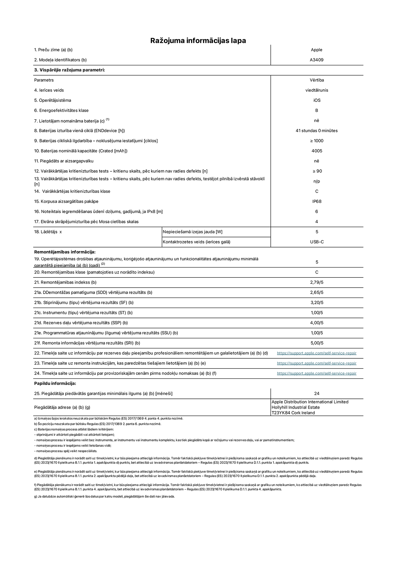 Produkta informācijas lapa – iPhone 16e, modelis A3409. Piegādātājs: Apple Distribution International Limited, Hollyhill Industrial Estate. Korka, Īrija T23 YK84. Ierīces veids: viedtālrunis. Operētājsistēma: iOS. Energoefektivitātes klase: B. Lietotāja paša spēkiem nomaināms akumulators: nē. Akumulatora izturība vienā ciklā: 41 stunda. Akumulatora cikliskā izturība – noklusējuma iestatījumi: lielāka par vai vienāda ar 1000. Akumulatora nominālā kapacitāte: 4005 mAh. Piegādāts ar aizsargapvalku: nē. Vairākkārtējas kritienizturības tests – kritienu skaits, pēc kuriem nav radies defekts: lielāks par vai vienāds ar 90. Vairākkārtējas kritienizturības tests – kritienu skaits, pēc kuriem nav radies defekts, testējot pilnībā izvērstā stāvoklī: nav piemērojams. Vairākkārtējas kritienizturības klase: C. Korpusa aizsargātības pakāpe: IP68. Noteiktais iegremdēšanas ūdenī dziļums, gadījumā, ja IPx8: 6 metri. Ekrāna skrāpējumizturība pēc Mosa cietības skalas: 4. Lādētājam nepieciešamā izejas jauda: 5 vati. Lādētāja kontaktrozetes veids (ierīces galā): USB-C. Operētājsistēmas drošības atjauninājumu, koriģējošo atjauninājumu un funkcionalitātes atjauninājumu minimālā garantētā pieejamība: 5 gadi. Remontējamības klase: C. Remontējamības indekss: 2,79/5. Demontāžas pamatīguma (SDD) vērtējuma rezultāts: 2,65/5. Stiprinājumu vērtējuma rezultāts: 3,20/5. Instrumentu vērtējuma rezultāts: 1,00/5. Rezerves daļu vērtējuma rezultāts: 4,00/5. Programmatūras atjauninājumu vērtējuma rezultāts: 1,00/5. Remonta informācijas vērtējuma rezultāts: 5,00/5. Tīmekļa saite uz informāciju par rezerves daļu pieejamību profesionāliem remontētājiem un galalietotājiem: https://support.apple.com/self-service-repair. Tīmekļa saite uz remonta instrukcijām, kas paredzētas galalietotājiem: https://support.apple.com/self-service-repair. Tīmekļa saite uz informāciju par provizoriskajām cenām pirms nodokļu nomaksas: https://support.apple.com/self-service-repair. Piedāvātās garantijas standarta ilgums: 24 mēneši.