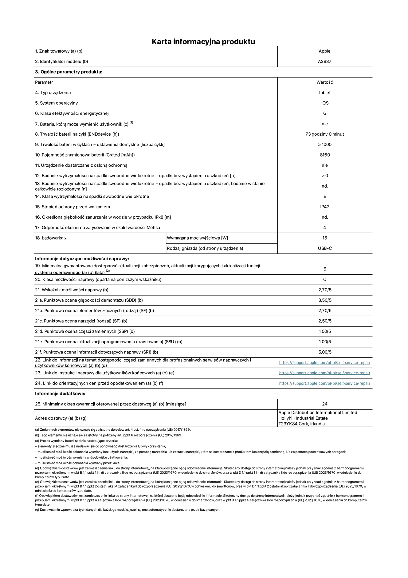 Karta informacyjna produktu dla iPada Pro 11 cali Wi-Fi + Cellular. Model A2837. Dostawca: Apple Distribution International Ltd, Hollyhill Industrial Estate. Cork, Irlandia T23 YK84. Rodzaj urządzenia: tablet. System operacyjny: iOS. Klasa efektywności energetycznej: G. Możliwość wymiany baterii przez użytkownika: nie. Trwałość baterii: 73 godziny. Trwałość baterii w cyklach: ≥ 1000. Znamionowa pojemność baterii: 8160 mAh. Wytrzymałość na spadki swobodne wielokrotne (liczba upadków bez awarii): ≥ 0. Klasa wytrzymałości na wielokrotne upadki: E. Stopień ochrony przed wnikaniem: IP42. Odporność ekranu na zarysowania (skala twardości Mohsa): 4. Minimalna moc wyjściowa ładowarki: 15 W. Typ złącza ładowarki: USB-C. Minimalny gwarantowany okres dostępności aktualizacji zabezpieczeń systemu operacyjnego, poprawek i nowych funkcji: 5 lat. Klasa możliwości naprawy: C. Wskaźnik możliwości naprawy: 2,70/5. Ocena głębokości demontażu: 3,50/5. Ocena elementów złącznych: 2,70/5. Ocena narzędzi: 2,50/5. Ocena części zamiennych: 1,00/5. Ocena aktualizacji oprogramowania: 1,00/5. Ocena informacji dotyczących naprawy: 5,00/5. Link do informacji o dostępności części zamiennych dla serwisantów i użytkowników końcowych: https://support.apple.com/self-service-repair. Link do instrukcji napraw dla użytkowników końcowych: https://support.apple.com/self-service-repair. Link do orientacyjnych cen bez podatku: https://support.apple.com/self-service-repair. Obowiązuje 24-miesięczna gwarancja ogólna.
