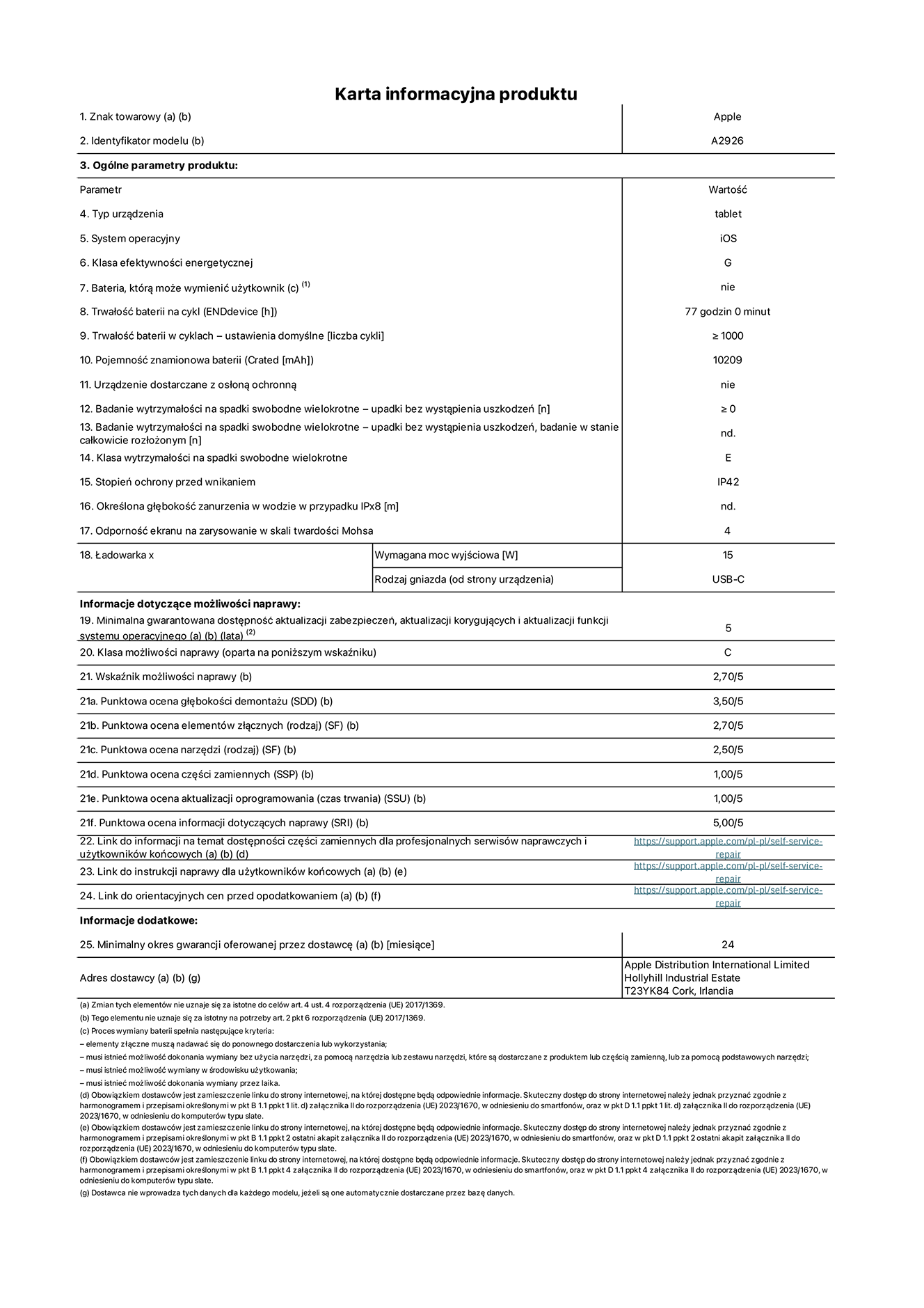 Karta informacyjna produktu dla iPada Pro 13 cali Wi-Fi plus Cellular. Model A2926. Dostawca: Apple UK Ltd, 100 New Bridge Street, London EC4V 6JA. Rodzaj urządzenia: tablet. System operacyjny: iOS. Klasa efektywności energetycznej dla standardowego zakresu dynamicznego (SDR): G. Trwałość baterii: 77 godzin. Trwałość baterii w cyklach: ≥ 1000. Znamionowa pojemność baterii: 10209 mAh. Wytrzymałość na spadki swobodne wielokrotne (liczba upadków bez awarii): ≥ 0. Klasa wytrzymałości na wielokrotne upadki: E. Stopień ochrony przed wnikaniem: IP42. Odporność ekranu na zarysowania (skala twardości Mohsa): 4. Minimalna moc wyjściowa ładowarki: 15 W. Typ złącza ładowarki: USB-C. Minimalny gwarantowany okres dostępności aktualizacji zabezpieczeń systemu operacyjnego, poprawek i nowych funkcji: 5 lat. Klasa możliwości naprawy: C. Wskaźnik możliwości naprawy: 2,70/5. Ocena głębokości demontażu: 3,50/5. Ocena elementów złącznych: 2,70/5. Ocena narzędzi: 2,50/5. Ocena części zamiennych: 1,00/5. Ocena aktualizacji oprogramowania: 1,00/5. Ocena informacji dotyczących naprawy: 5,00/5. Link do informacji o dostępności części zamiennych dla serwisantów i użytkowników końcowych: https://support.apple.com/self-service-repair. Link do instrukcji napraw dla użytkowników końcowych: https://support.apple.com/self-service-repair. Link do orientacyjnych cen bez podatku: https://support.apple.com/self-service-repair. Obowiązuje 24-miesięczna gwarancja ogólna.