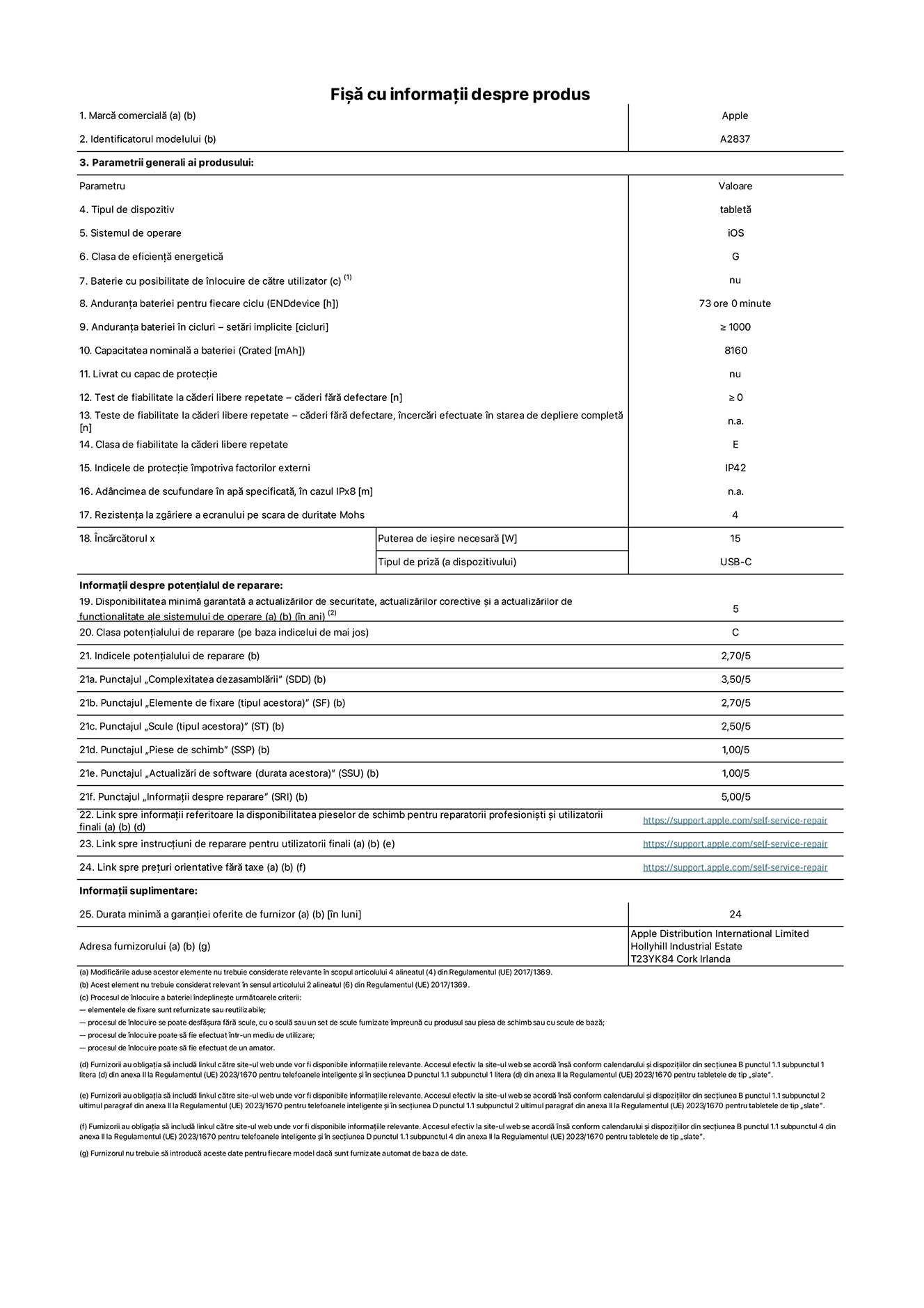Fișa cu informații despre produs pentru iPad Pro Wi-Fi + Cellular de 11 inchi, modelul A2837. Furnizată de Apple Distribution International Ltd, Hollyhill Industrial Estate. Cork, Irlanda T23 YK84. Tipul de dispozitiv: tabletă. Sistemul de operare: iOS. Clasa de eficiență energetică: G. Baterie cu posibilitate de înlocuire de către utilizator: nu. Anduranța bateriei: 73 de ore. Anduranța bateriei în cicluri: ≥ 1000. Capacitatea nominală a bateriei: 8160 mAh. Test de fiabilitate la căderi libere repetate – căderi fără defectare: ≥ 0. Clasa de fiabilitate la căderi libere repetate: E. Indicele de protecție împotriva factorilor externi: IP42. Rezistența la zgâriere a ecranului pe scara de duritate Mohs: 4. Puterea de ieșire necesară pentru încărcător: 15 W. Tipul de priză pentru încărcător: USB-C. Disponibilitatea minimă garantată a actualizărilor de securitate, a actualizărilor corective și a actualizărilor de funcționalitate ale sistemului de operare: 5 ani. Clasa potențialului de reparare: C. Indicele potențialului de reparare: 2,70/5. Punctajul „Complexitatea dezasamblării”: 3,50/5. Punctajul „Elemente de fixare”: 2,70/5. Punctajul „Scule”: 2,50/5. Punctajul „Piese de schimb”: 1,00/5. Punctajul „Actualizări de software”: 1,00/5. Punctajul „Informații despre reparare”: 5,00/5. Link spre informații referitoare la disponibilitatea pieselor de schimb pentru reparatorii profesioniști și utilizatorii finali: https://support.apple.com/self-service-repair. Link spre instrucțiuni de reparare pentru utilizatorii finali: https://support.apple.com/self-service-repair. Link spre prețuri orientative fără taxe: https://support.apple.com/self-service-repair. Garanție generală oferită: 24 de luni.
