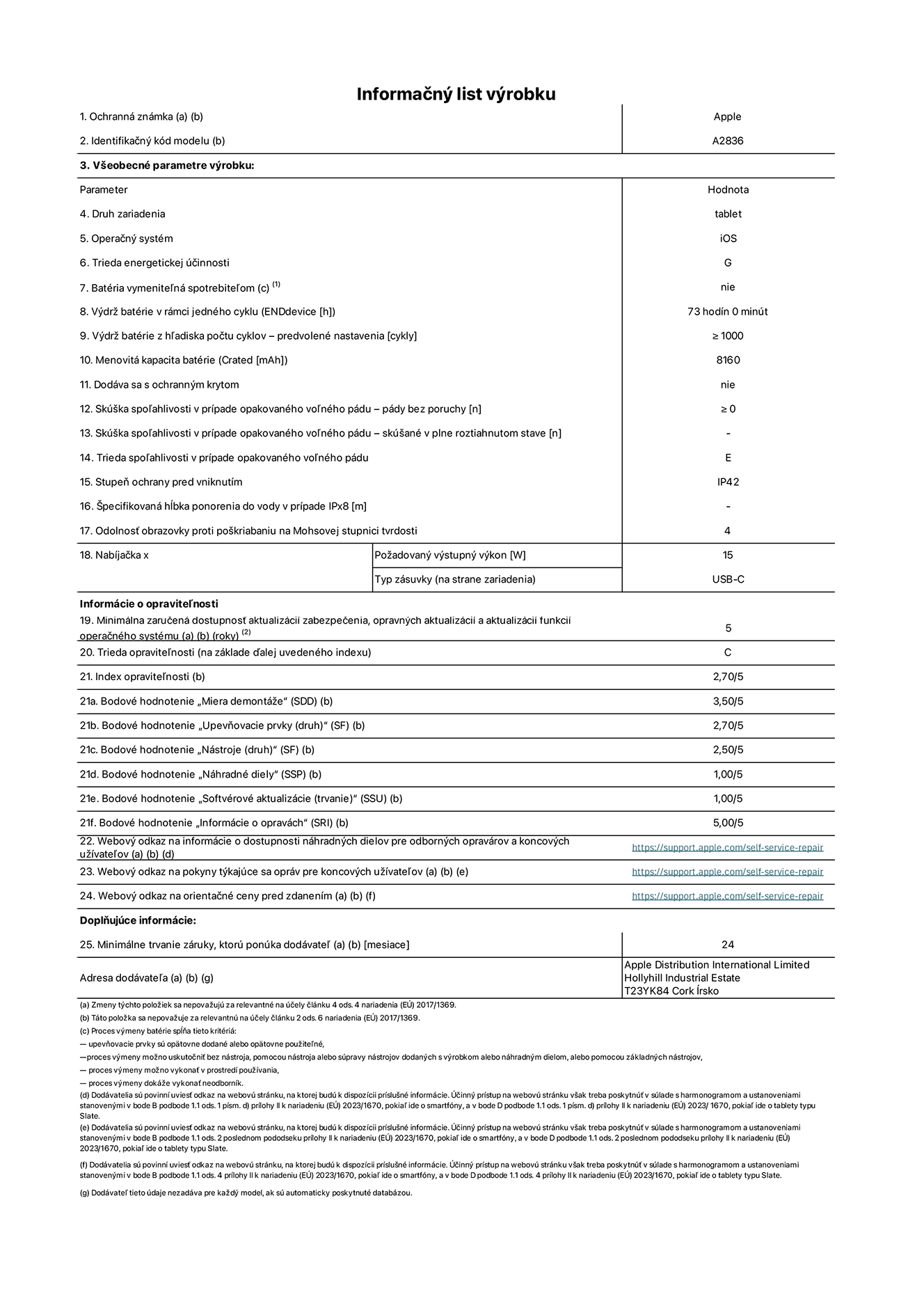 Informačný list produktu k 11-palcovému iPadu Pro Wi-Fi, model A2836. Dodala spoločnosť Apple Distribution International Ltd, Hollyhill Industrial Estate. Cork, Írsko T23 YK84. Druh zariadenia: tablet. Operačný systém: iOS. Trieda energetickej účinnosti: G. Batéria vymeniteľná spotrebiteľom: nie. Výdrž batérie: 73 hodín. Výdrž batérie z hľadiska počtu cyklov: ≥ 1 000. Menovitá kapacita batérie: 8 160 mAh. Skúška spoľahlivosti v prípade opakovaného voľného pádu – počet pádov bez chyby: ≥ 0. Trieda spoľahlivosti v prípade opakovaného voľného pádu: E. Stupeň ochrany pred vniknutím: IP42. Odolnosť obrazovky proti poškriabaniu na Mohsovej stupnici tvrdosti: 4. Výstupný výkon nabíjačky: 15 W. Typ zásuvky nabíjačky: USB-C. Minimálna zaručená dostupnosť aktualizácií zabezpečenia, opravných aktualizácií a aktualizácií funkcií operačného systému: 5 rokov. Trieda opraviteľnosti: C. Index opraviteľnosti: 2,70/5. Bodové hodnotenie „Miera demontáže“: 3,50/5. Bodové hodnotenie „Upevňovacie prvky“: 2,70/5. Bodové hodnotenie „Nástroje“: 2,50/5. Bodové hodnotenie „Náhradné diely“: 1,00/5. Bodové hodnotenie „Softvérové aktualizácie“: 1,00/5. Bodové hodnotenie „Informácie o opravách“: 5,00/5. Webový odkaz na informácie o dostupnosti náhradných dielov pre odborných opravárov a koncových užívateľov: https://support.apple.com/self-service-repair. Webový odkaz na pokyny týkajúce sa opráv pre koncových užívateľov: https://support.apple.com/self-service-repair. Webový odkaz na orientačné ceny pred zdanením: https://support.apple.com/self-service-repair. Ponúkame 24-mesačnú všeobecnú záruku.